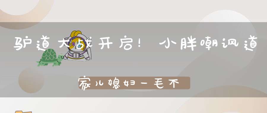 驴道大战开启！小胖嘲讽道家儿媳妇一毛不给米菲刷！元宝嘲讽丁一忘恩负义！小毛嘲讽米菲洗脑仙家军！