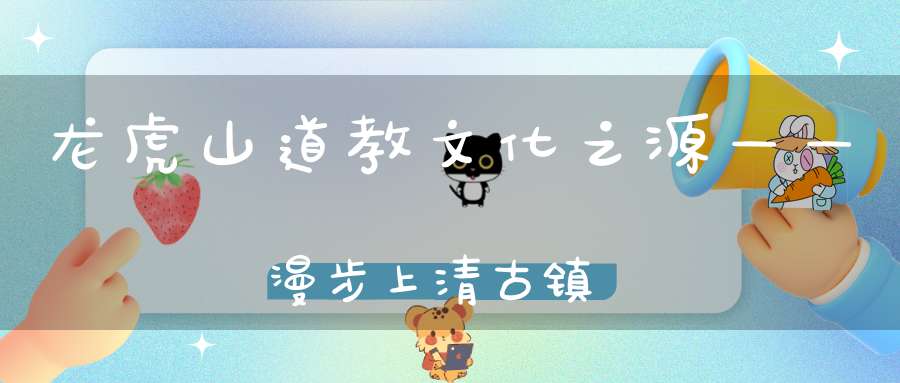 龙虎山道教文化之源——漫步上清古镇