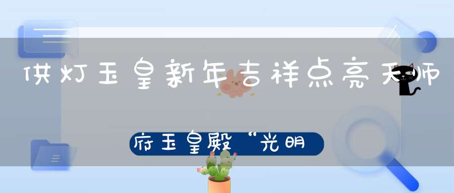 供灯玉皇新年吉祥点亮天师府玉皇殿“光明灯”获福无量！